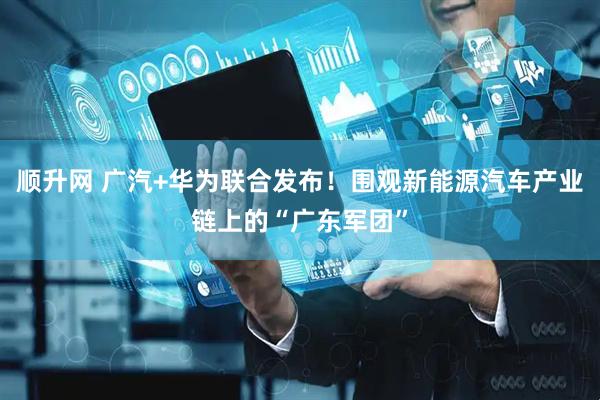 顺升网 广汽+华为联合发布！围观新能源汽车产业链上的“广东军团”