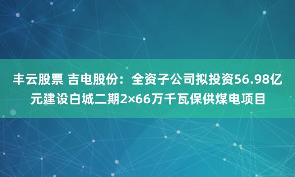 丰云股票 吉电股份：全资子公司拟投资56.98亿元建设白城二期2×66万千瓦保供煤电项目
