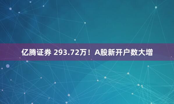 亿腾证券 293.72万！A股新开户数大增