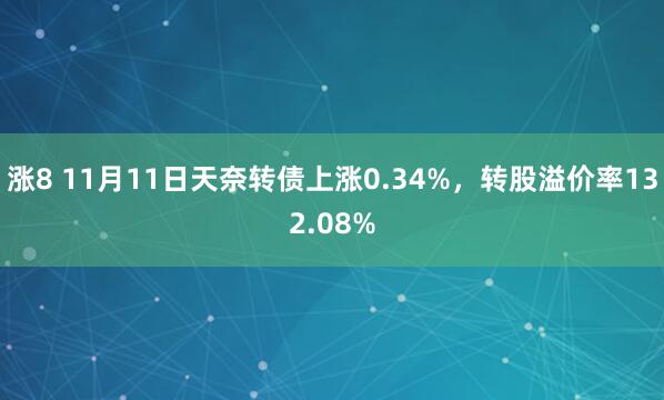 涨8 11月11日天奈转债上涨0.34%，转股溢价率132.08%