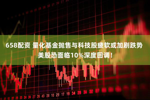 658配资 量化基金抛售与科技股疲软或加剧跌势 美股恐面临10%深度回调！