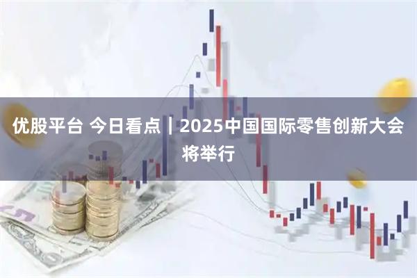 优股平台 今日看点｜2025中国国际零售创新大会将举行