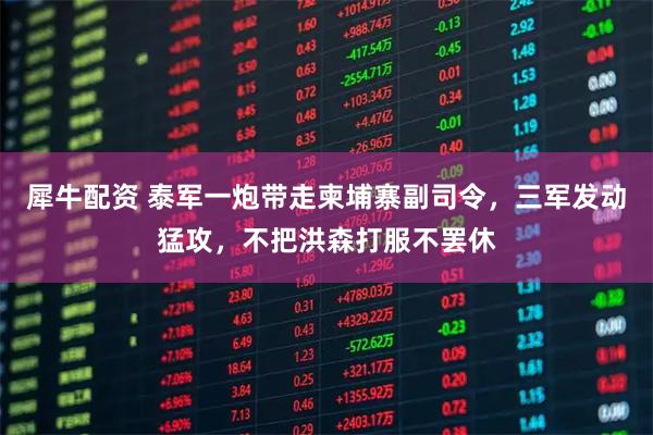 犀牛配资 泰军一炮带走柬埔寨副司令，三军发动猛攻，不把洪森打服不罢休