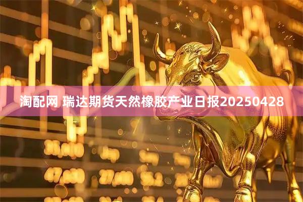 淘配网 瑞达期货天然橡胶产业日报20250428