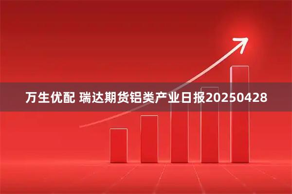 万生优配 瑞达期货铝类产业日报20250428