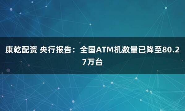 康乾配资 央行报告：全国ATM机数量已降至80.27万台