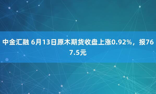 中金汇融 6月13日原木期货收盘上涨0.92%，报767.5元