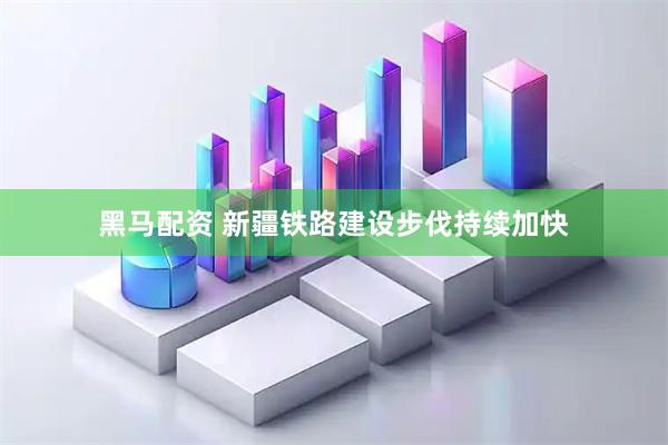 黑马配资 新疆铁路建设步伐持续加快