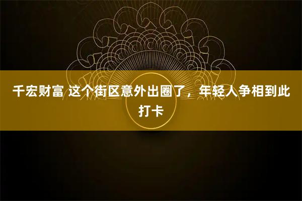 千宏财富 这个街区意外出圈了，年轻人争相到此打卡