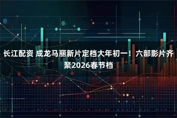 长江配资 成龙马丽新片定档大年初一！六部影片齐聚2026春节档