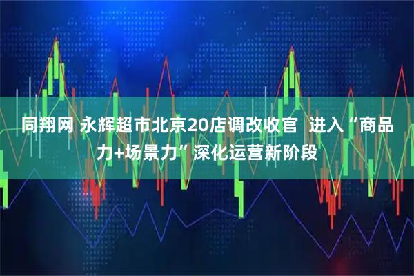 同翔网 永辉超市北京20店调改收官  进入“商品力+场景力”深化运营新阶段