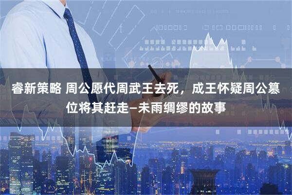 睿新策略 周公愿代周武王去死，成王怀疑周公篡位将其赶走—未雨绸缪的故事