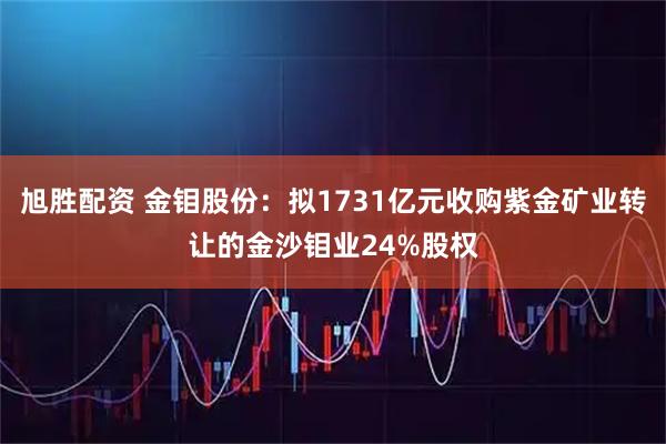 旭胜配资 金钼股份：拟1731亿元收购紫金矿业转让的金沙钼业24%股权