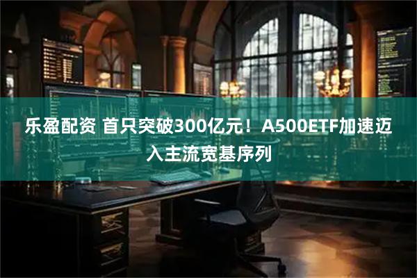 乐盈配资 首只突破300亿元！A500ETF加速迈入主流宽基序列