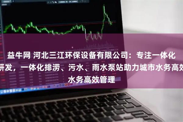 益牛网 河北三江环保设备有限公司：专注一体化泵站研发，一体化排涝、污水、雨水泵站助力城市水务高效管理