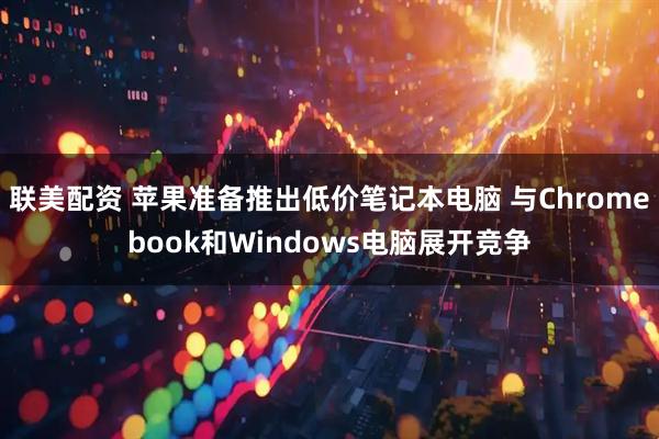 联美配资 苹果准备推出低价笔记本电脑 与Chromebook和Windows电脑展开竞争