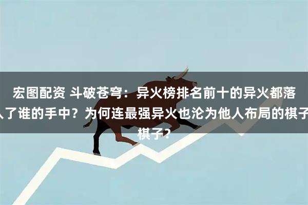 宏图配资 斗破苍穹：异火榜排名前十的异火都落入了谁的手中？为何连最强异火也沦为他人布局的棋子？